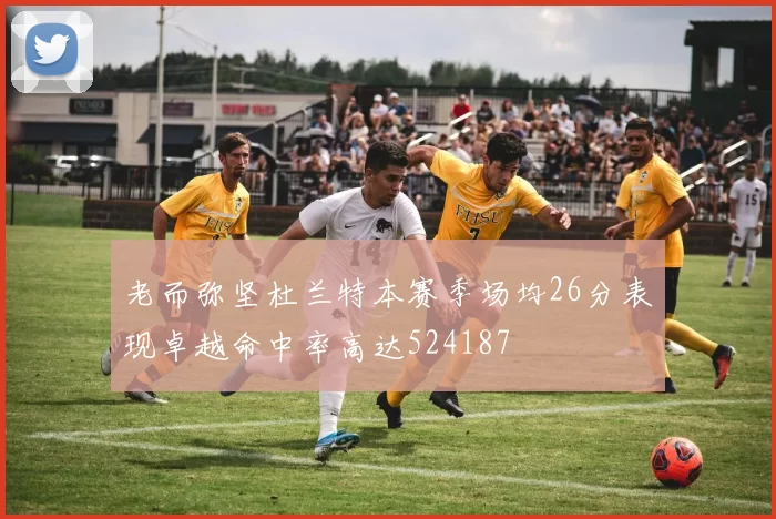 老而弥坚杜兰特本赛季场均26分表现卓越命中率高达524187