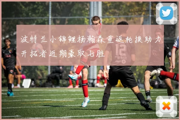 波特兰小锦鲤杨瀚森重返轮换助力开拓者近期豪取七胜