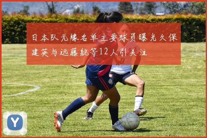 日本队无缘名单主要球员曝光久保建英与远藤航等12人引关注