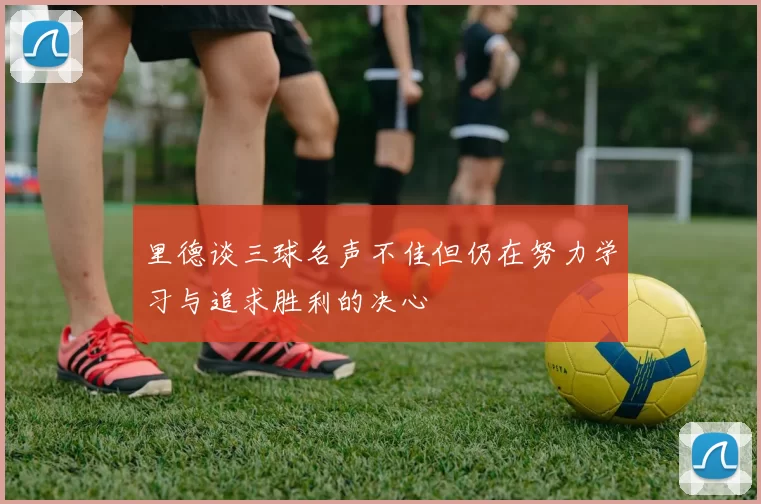 里德谈三球名声不佳但仍在努力学习与追求胜利的决心