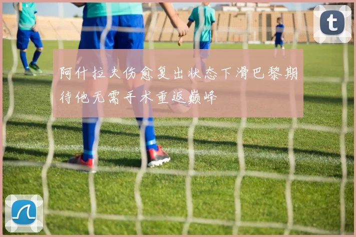 阿什拉夫伤愈复出状态下滑巴黎期待他无需手术重返巅峰
