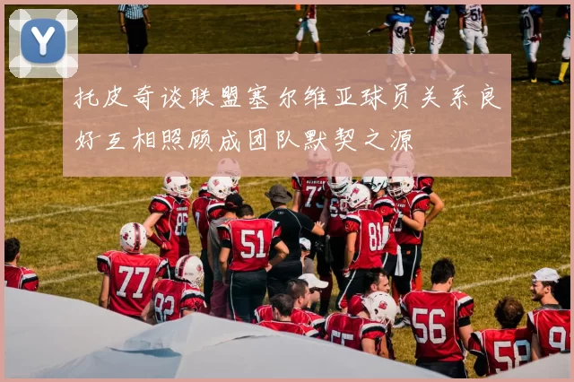 托皮奇谈联盟塞尔维亚球员关系良好互相照顾成团队默契之源