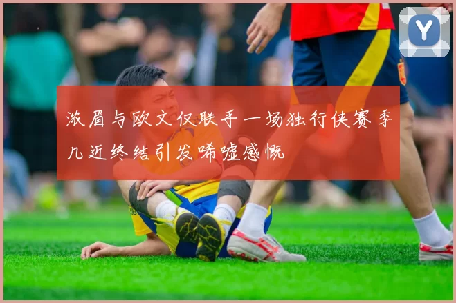 浓眉与欧文仅联手一场独行侠赛季几近终结引发唏嘘感慨