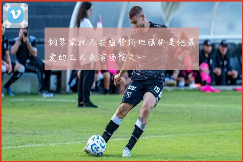 钢琴家托尼安盛赞斯坦福桥是他最爱的三大表演场馆之一