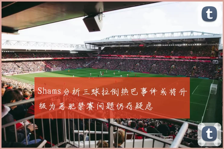 Shams分析三球拉倒热巴事件或将升级为恶犯禁赛问题仍存疑虑