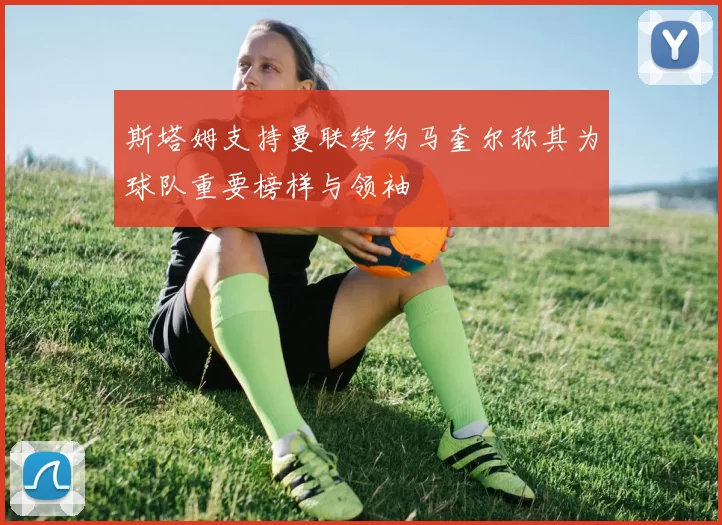 斯塔姆支持曼联续约马奎尔称其为球队重要榜样与领袖