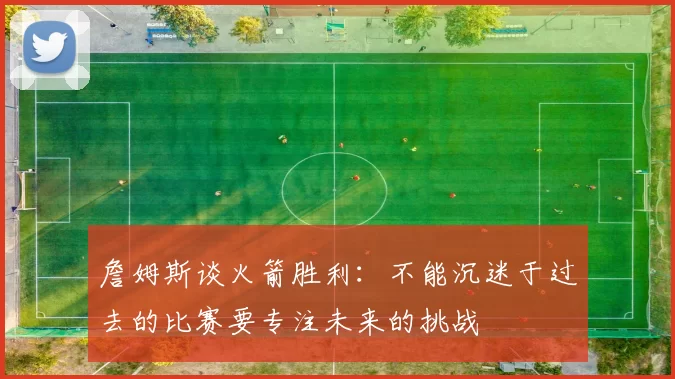 詹姆斯谈火箭胜利：不能沉迷于过去的比赛要专注未来的挑战