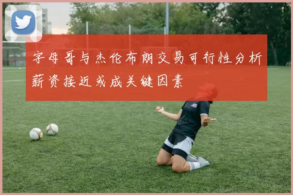 字母哥与杰伦布朗交易可行性分析薪资接近或成关键因素