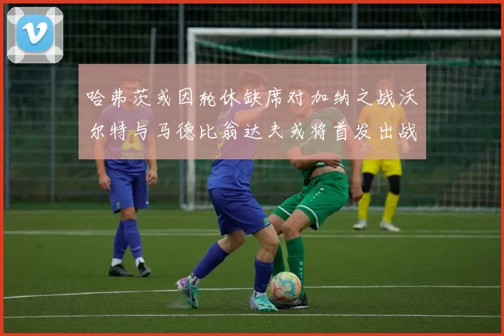 哈弗茨或因轮休缺席对加纳之战沃尔特与马德比翁达夫或将首发出战