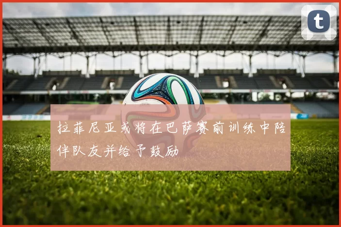 拉菲尼亚或将在巴萨赛前训练中陪伴队友并给予鼓励