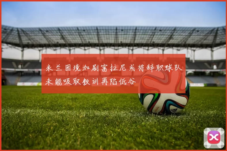 米兰困境加剧富拉尼或将辞职球队未能吸取教训再陷低谷