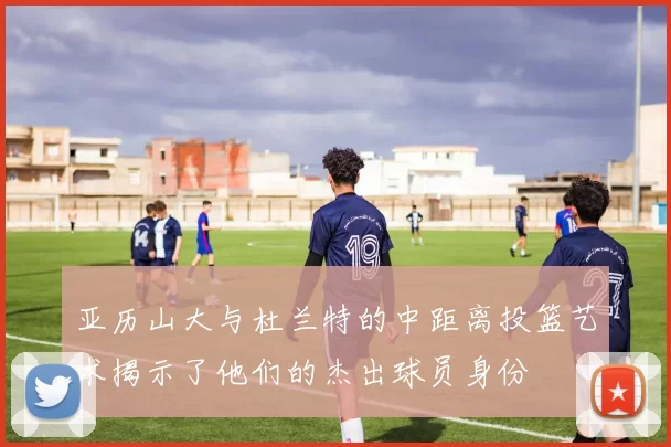 亚历山大与杜兰特的中距离投篮艺术揭示了他们的杰出球员身份