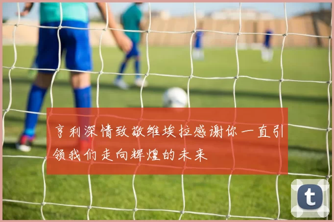 亨利深情致敬维埃拉感谢你一直引领我们走向辉煌的未来