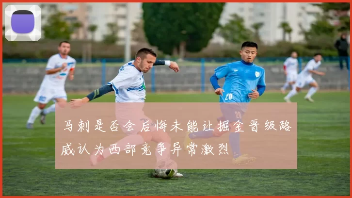 马刺是否会后悔未能让掘金晋级路威认为西部竞争异常激烈