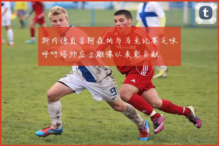斯内德直言阿森纳与马竞比赛乏味呼吁塔帅应立雕像以表彰贡献