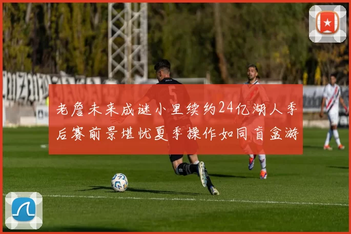 老詹未来成谜小里续约24亿湖人季后赛前景堪忧夏季操作如同盲盒游戏