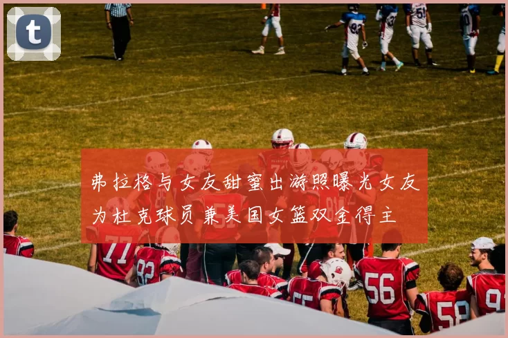 弗拉格与女友甜蜜出游照曝光女友为杜克球员兼美国女篮双金得主