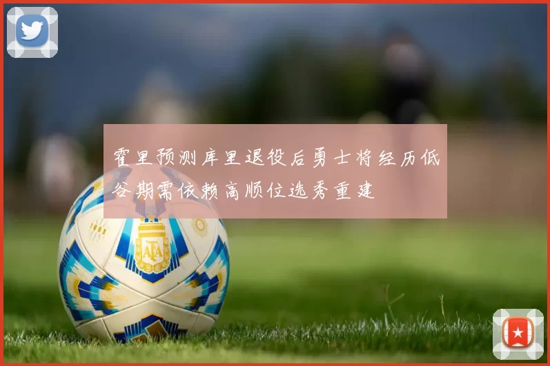 霍里预测库里退役后勇士将经历低谷期需依赖高顺位选秀重建