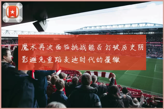 魔术再次面临挑战能否打破历史阴影避免重蹈麦迪时代的覆辙