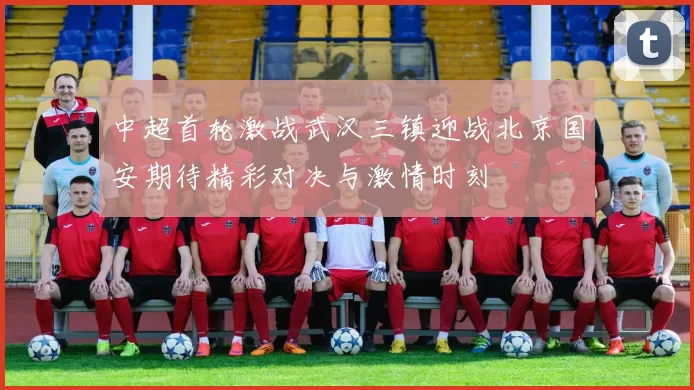 中超首轮激战武汉三镇迎战北京国安期待精彩对决与激情时刻