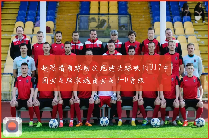 赵思晴角球助攻宛迪头球破门U17中国女足轻取越南女足3-0晋级