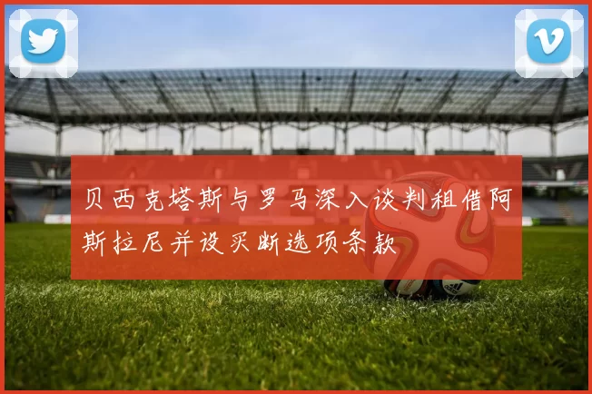 贝西克塔斯与罗马深入谈判租借阿斯拉尼并设买断选项条款