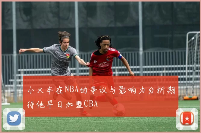小火车在NBA的争议与影响力分析期待他早日加盟CBA