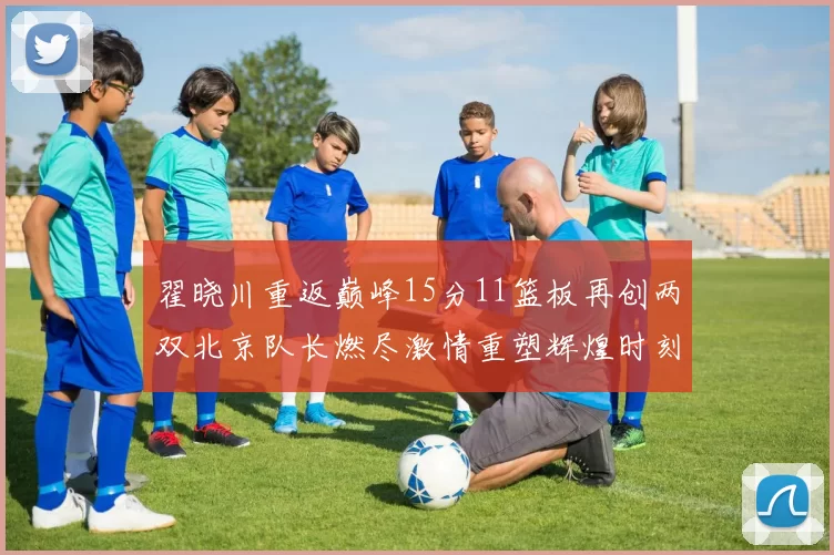 翟晓川重返巅峰15分11篮板再创两双北京队长燃尽激情重塑辉煌时刻